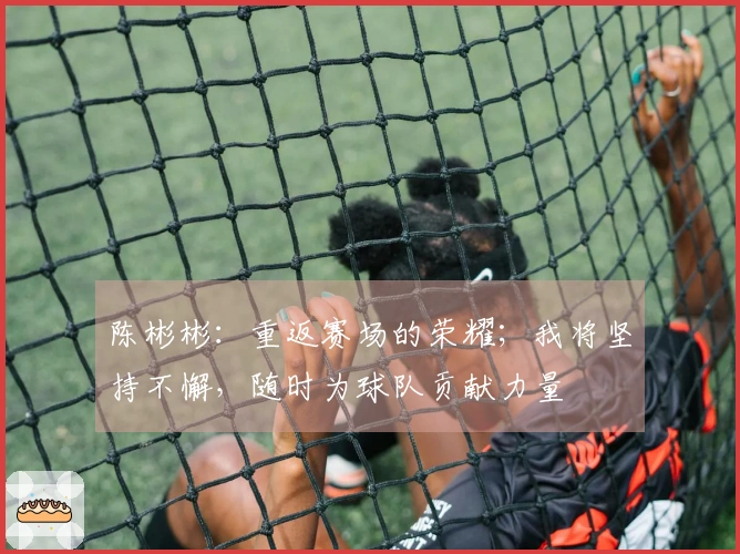 陈彬彬：重返赛场的荣耀；我将坚持不懈，随时为球队贡献力量