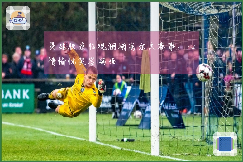 易建联亲临观澜湖高尔夫赛事，心情愉悦笑容满面